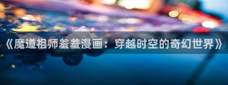里番动漫网上看：《魔道祖师羞羞漫画：穿越时空的奇幻世界》