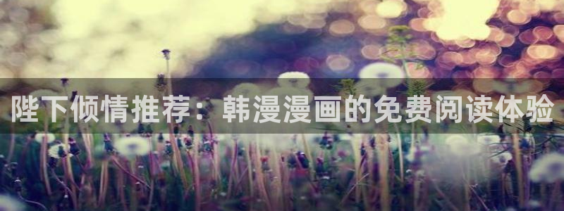 里番动漫下载网：陛下倾情推荐：韩漫漫画的免费阅读体验