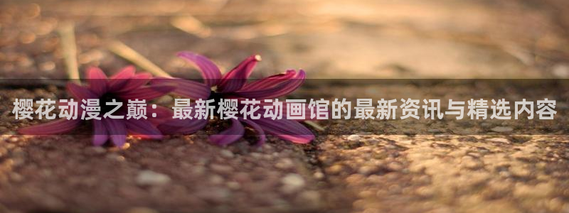 age樱花动漫：樱花动漫之巅：最新樱花动画馆的最新资讯与精选内容